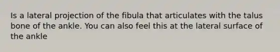 Is a lateral projection of the fibula that articulates with the talus bone of the ankle. You can also feel this at the lateral surface of the ankle