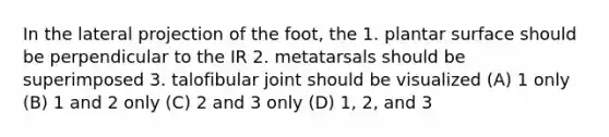 In the lateral projection of the foot, the 1. plantar surface should be perpendicular to the IR 2. metatarsals should be superimposed 3. talofibular joint should be visualized (A) 1 only (B) 1 and 2 only (C) 2 and 3 only (D) 1, 2, and 3