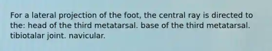 For a lateral projection of the foot, the central ray is directed to the: head of the third metatarsal. base of the third metatarsal. tibiotalar joint. navicular.