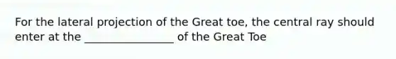 For the lateral projection of the Great toe, the central ray should enter at the ________________ of the Great Toe