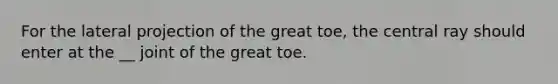 For the lateral projection of the great toe, the central ray should enter at the __ joint of the great toe.