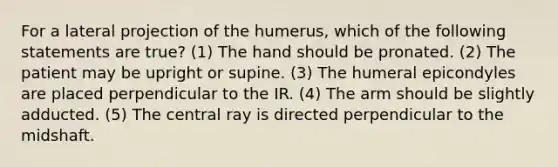 For a lateral projection of the humerus, which of the following statements are true? (1) The hand should be pronated. (2) The patient may be upright or supine. (3) The humeral epicondyles are placed perpendicular to the IR. (4) The arm should be slightly adducted. (5) The central ray is directed perpendicular to the midshaft.