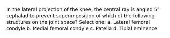 In the lateral projection of the knee, the central ray is angled 5° cephalad to prevent superimposition of which of the following structures on the joint space? Select one: a. Lateral femoral condyle b. Medial femoral condyle c. Patella d. Tibial eminence