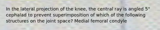 In the lateral projection of the knee, the central ray is angled 5° cephalad to prevent superimposition of which of the following structures on the joint space? Medial femoral condyle