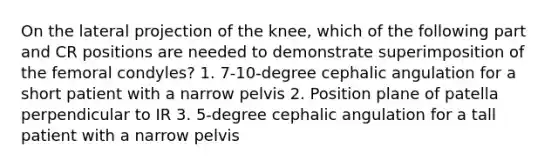 On the lateral projection of the knee, which of the following part and CR positions are needed to demonstrate superimposition of the femoral condyles? 1. 7-10-degree cephalic angulation for a short patient with a narrow pelvis 2. Position plane of patella perpendicular to IR 3. 5-degree cephalic angulation for a tall patient with a narrow pelvis