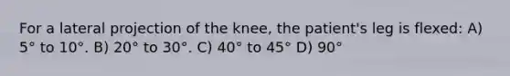 For a lateral projection of the knee, the patient's leg is flexed: A) 5° to 10°. B) 20° to 30°. C) 40° to 45° D) 90°