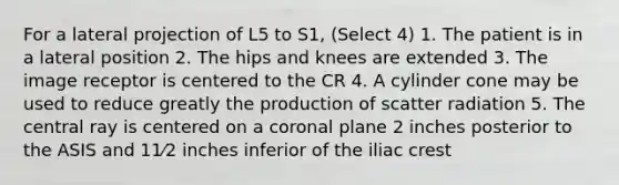 For a lateral projection of L5 to S1, (Select 4) 1. The patient is in a lateral position 2. The hips and knees are extended 3. The image receptor is centered to the CR 4. A cylinder cone may be used to reduce greatly the production of scatter radiation 5. The central ray is centered on a coronal plane 2 inches posterior to the ASIS and 11⁄2 inches inferior of the iliac crest