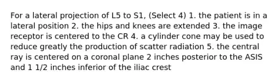 For a lateral projection of L5 to S1, (Select 4) 1. the patient is in a lateral position 2. the hips and knees are extended 3. the image receptor is centered to the CR 4. a cylinder cone may be used to reduce greatly the production of scatter radiation 5. the central ray is centered on a coronal plane 2 inches posterior to the ASIS and 1 1/2 inches inferior of the iliac crest