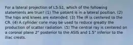 For a lateral projection of L5-S1, which of the following statements are true? (1) The patient is in a lateral position. (2) The hips and knees are extended. (3) The IR is centered to the CR. (4) A cylinder cone may be used to reduce greatly the production of scatter radiation. (5) The central ray is centered on a coronal plane 2" posterior to the ASIS and 1.5" inferior to the iliac crests.