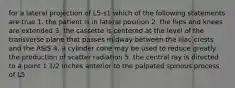 for a lateral projection of L5-s1 which of the following statements are true 1. the patient is in lateral position 2. the hips and knees are extended 3. the cassette is centered at the level of the transverse plane that passes midway between the iliac crests and the ASIS 4. a cylinder cone may be used to reduce greatly the production of scatter radiation 5. the central ray is directed to a point 1 1/2 inches anterior to the palpated spinous process of L5