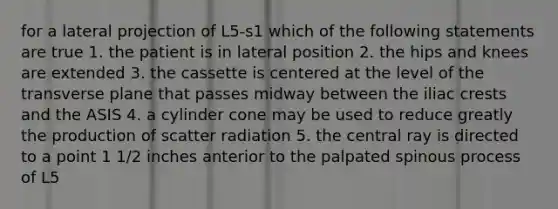 for a lateral projection of L5-s1 which of the following statements are true 1. the patient is in lateral position 2. the hips and knees are extended 3. the cassette is centered at the level of the transverse plane that passes midway between the iliac crests and the ASIS 4. a cylinder cone may be used to reduce greatly the production of scatter radiation 5. the central ray is directed to a point 1 1/2 inches anterior to the palpated spinous process of L5