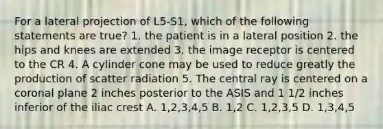 For a lateral projection of L5-S1, which of the following statements are true? 1. the patient is in a lateral position 2. the hips and knees are extended 3. the image receptor is centered to the CR 4. A cylinder cone may be used to reduce greatly the production of scatter radiation 5. The central ray is centered on a coronal plane 2 inches posterior to the ASIS and 1 1/2 inches inferior of the iliac crest A. 1,2,3,4,5 B. 1,2 C. 1,2,3,5 D. 1,3,4,5