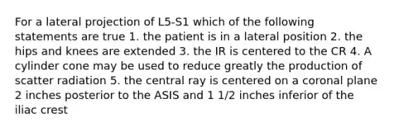 For a lateral projection of L5-S1 which of the following statements are true 1. the patient is in a lateral position 2. the hips and knees are extended 3. the IR is centered to the CR 4. A cylinder cone may be used to reduce greatly the production of scatter radiation 5. the central ray is centered on a coronal plane 2 inches posterior to the ASIS and 1 1/2 inches inferior of the iliac crest