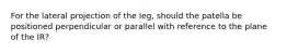 For the lateral projection of the leg, should the patella be positioned perpendicular or parallel with reference to the plane of the IR?