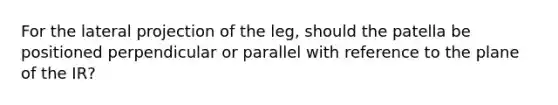 For the lateral projection of the leg, should the patella be positioned perpendicular or parallel with reference to the plane of the IR?