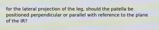 for the lateral projection of the leg, should the patella be positioned perpendicular or parallel with reference to the plane of the IR?