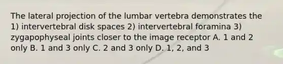 The lateral projection of the lumbar vertebra demonstrates the 1) intervertebral disk spaces 2) intervertebral foramina 3) zygapophyseal joints closer to the image receptor A. 1 and 2 only B. 1 and 3 only C. 2 and 3 only D. 1, 2, and 3