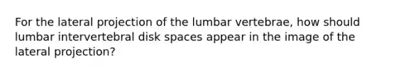 For the lateral projection of the lumbar vertebrae, how should lumbar intervertebral disk spaces appear in the image of the lateral projection?