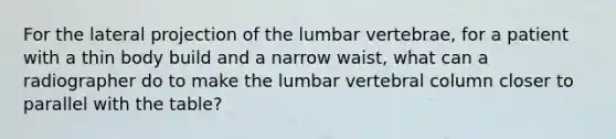 For the lateral projection of the lumbar vertebrae, for a patient with a thin body build and a narrow waist, what can a radiographer do to make the lumbar vertebral column closer to parallel with the table?