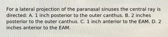 For a lateral projection of the paranasal sinuses the central ray is directed: A. 1 inch posterior to the outer canthus. B. 2 inches posterior to the outer canthus. C. 1 inch anterior to the EAM. D. 2 inches anterior to the EAM.