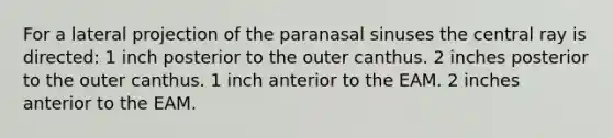 For a lateral projection of the paranasal sinuses the central ray is directed: 1 inch posterior to the outer canthus. 2 inches posterior to the outer canthus. 1 inch anterior to the EAM. 2 inches anterior to the EAM.