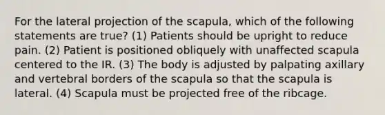 For the lateral projection of the scapula, which of the following statements are true? (1) Patients should be upright to reduce pain. (2) Patient is positioned obliquely with unaffected scapula centered to the IR. (3) The body is adjusted by palpating axillary and vertebral borders of the scapula so that the scapula is lateral. (4) Scapula must be projected free of the ribcage.