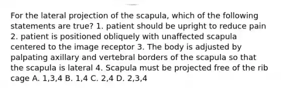 For the lateral projection of the scapula, which of the following statements are true? 1. patient should be upright to reduce pain 2. patient is positioned obliquely with unaffected scapula centered to the image receptor 3. The body is adjusted by palpating axillary and vertebral borders of the scapula so that the scapula is lateral 4. Scapula must be projected free of the rib cage A. 1,3,4 B. 1,4 C. 2,4 D. 2,3,4