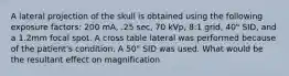 A lateral projection of the skull is obtained using the following exposure factors: 200 mA, .25 sec, 70 kVp, 8:1 grid, 40" SID, and a 1.2mm focal spot. A cross table lateral was performed because of the patient's condition. A 50" SID was used. What would be the resultant effect on magnification