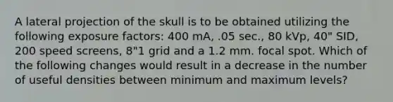 A lateral projection of the skull is to be obtained utilizing the following exposure factors: 400 mA, .05 sec., 80 kVp, 40" SID, 200 speed screens, 8"1 grid and a 1.2 mm. focal spot. Which of the following changes would result in a decrease in the number of useful densities between minimum and maximum levels?