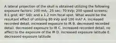 A lateral projection of the skull is obtained utilizing the following exposure factors: 200 mA; .25 sec; 70 kVp; 200 speed screens; 8:1 grid; 40" SID; and a 1.2 mm focal spot. What would be the resultant effect of utilizing 80 kVp and 100 mA? A. increased recorded detail, increased exposure to IR B. decreased recorded detail. decreased exposure to IR C. increased recorded detail, no affect to the exposure of the IR D. increased exposure latitude E. decreased exposure latitude