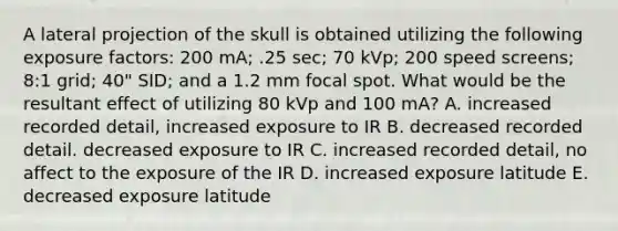 A lateral projection of the skull is obtained utilizing the following exposure factors: 200 mA; .25 sec; 70 kVp; 200 speed screens; 8:1 grid; 40" SID; and a 1.2 mm focal spot. What would be the resultant effect of utilizing 80 kVp and 100 mA? A. increased recorded detail, increased exposure to IR B. decreased recorded detail. decreased exposure to IR C. increased recorded detail, no affect to the exposure of the IR D. increased exposure latitude E. decreased exposure latitude