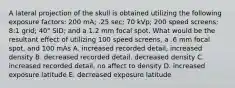 A lateral projection of the skull is obtained utilizing the following exposure factors: 200 mA; .25 sec; 70 kVp; 200 speed screens; 8:1 grid; 40" SID; and a 1.2 mm focal spot. What would be the resultant effect of utilizing 100 speed screens, a .6 mm focal spot, and 100 mAs A. increased recorded detail, increased density B. decreased recorded detail. decreased density C. increased recorded detail, no affect to density D. increased exposure latitude E. decreased exposure latitude