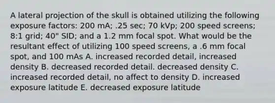 A lateral projection of the skull is obtained utilizing the following exposure factors: 200 mA; .25 sec; 70 kVp; 200 speed screens; 8:1 grid; 40" SID; and a 1.2 mm focal spot. What would be the resultant effect of utilizing 100 speed screens, a .6 mm focal spot, and 100 mAs A. increased recorded detail, increased density B. decreased recorded detail. decreased density C. increased recorded detail, no affect to density D. increased exposure latitude E. decreased exposure latitude