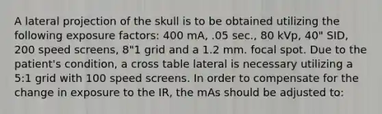 A lateral projection of the skull is to be obtained utilizing the following exposure factors: 400 mA, .05 sec., 80 kVp, 40" SID, 200 speed screens, 8"1 grid and a 1.2 mm. focal spot. Due to the patient's condition, a cross table lateral is necessary utilizing a 5:1 grid with 100 speed screens. In order to compensate for the change in exposure to the IR, the mAs should be adjusted to: