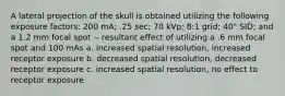 A lateral projection of the skull is obtained utilizing the following exposure factors: 200 mA; .25 sec; 70 kVp; 8:1 grid; 40" SID; and a 1.2 mm focal spot -- resultant effect of utilizing a .6 mm focal spot and 100 mAs a. increased spatial resolution, increased receptor exposure b. decreased spatial resolution, decreased receptor exposure c. increased spatial resolution, no effect to receptor exposure