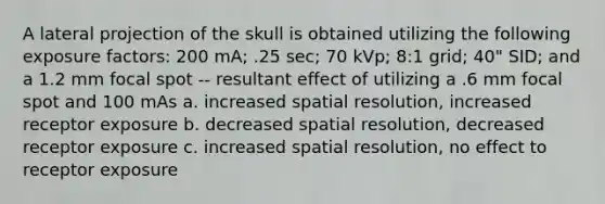 A lateral projection of the skull is obtained utilizing the following exposure factors: 200 mA; .25 sec; 70 kVp; 8:1 grid; 40" SID; and a 1.2 mm focal spot -- resultant effect of utilizing a .6 mm focal spot and 100 mAs a. increased spatial resolution, increased receptor exposure b. decreased spatial resolution, decreased receptor exposure c. increased spatial resolution, no effect to receptor exposure