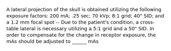 A lateral projection of the skull is obtained utilizing the following exposure factors: 200 mA; .25 sec; 70 kVp; 8:1 grid; 40" SID; and a 1.2 mm focal spot -- Due to the patient's condition, a cross-table lateral is necessary utilizing a 5:1 grid and a 50" SID. In order to compensate for the change in receptor exposure, the mAs should be adjusted to ______ mAs