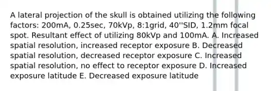 A lateral projection of the skull is obtained utilizing the following factors: 200mA, 0.25sec, 70kVp, 8:1grid, 40''SID, 1.2mm focal spot. Resultant effect of utilizing 80kVp and 100mA. A. Increased spatial resolution, increased receptor exposure B. Decreased spatial resolution, decreased receptor exposure C. Increased spatial resolution, no effect to receptor exposure D. Increased exposure latitude E. Decreased exposure latitude