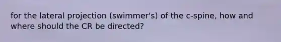 for the lateral projection (swimmer's) of the c-spine, how and where should the CR be directed?