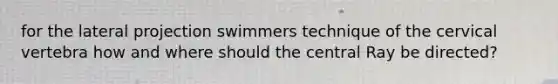 for the lateral projection swimmers technique of the cervical vertebra how and where should the central Ray be directed?