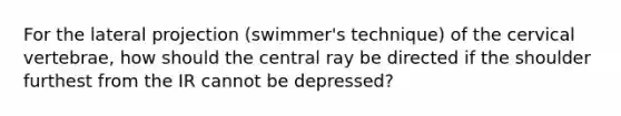 For the lateral projection (swimmer's technique) of the cervical vertebrae, how should the central ray be directed if the shoulder furthest from the IR cannot be depressed?