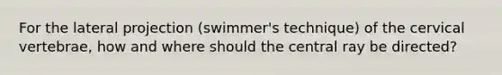 For the lateral projection (swimmer's technique) of the cervical vertebrae, how and where should the central ray be directed?