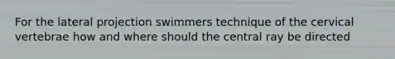 For the lateral projection swimmers technique of the cervical vertebrae how and where should the central ray be directed