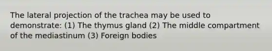 The lateral projection of the trachea may be used to demonstrate: (1) The thymus gland (2) The middle compartment of the mediastinum (3) Foreign bodies