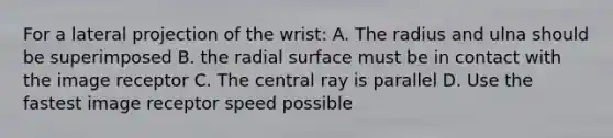 For a lateral projection of the wrist: A. The radius and ulna should be superimposed B. the radial surface must be in contact with the image receptor C. The central ray is parallel D. Use the fastest image receptor speed possible