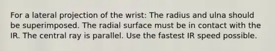 For a lateral projection of the wrist: The radius and ulna should be superimposed. The radial surface must be in contact with the IR. The central ray is parallel. Use the fastest IR speed possible.