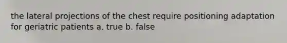 the lateral projections of the chest require positioning adaptation for geriatric patients a. true b. false