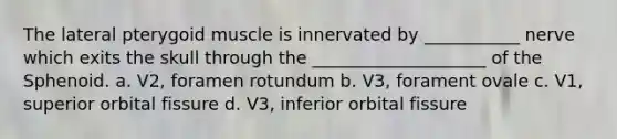 The lateral pterygoid muscle is innervated by ___________ nerve which exits the skull through the ____________________ of the Sphenoid. a. V2, foramen rotundum b. V3, forament ovale c. V1, superior orbital fissure d. V3, inferior orbital fissure