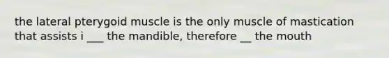 the lateral pterygoid muscle is the only muscle of mastication that assists i ___ the mandible, therefore __ the mouth