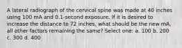 A lateral radiograph of the cervical spine was made at 40 inches using 100 mA and 0.1-second exposure. If it is desired to increase the distance to 72 inches, what should be the new mA, all other factors remaining the same? Select one: a. 100 b. 200 c. 300 d. 400